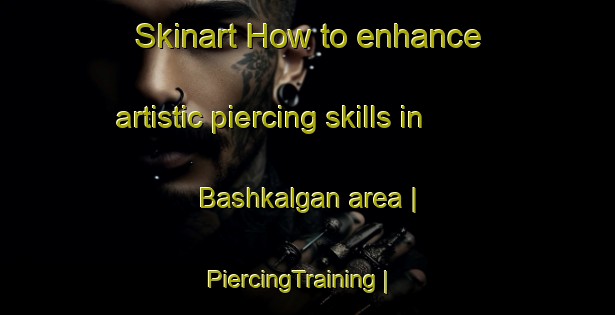 Skinart How to enhance artistic piercing skills in Bashkalgan area | PiercingTraining | PiercingClasses | SkinartTraining-Russian Federation